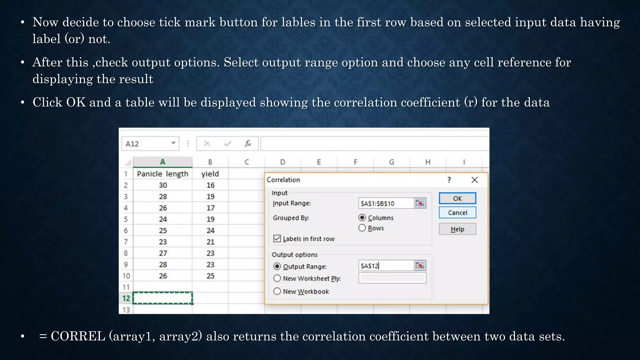 • Now decide to choose tick mark button for lables in the first row based on selected input data having
label (or) not.
• After this ,check output options. Select output range option and choose any cell reference for
displaying the result
• Click OK and a table will be displayed showing the correlation coefficient (r) for the data
• = CORREL (array1, array2) also returns the correlation coefficient between two data sets.
 