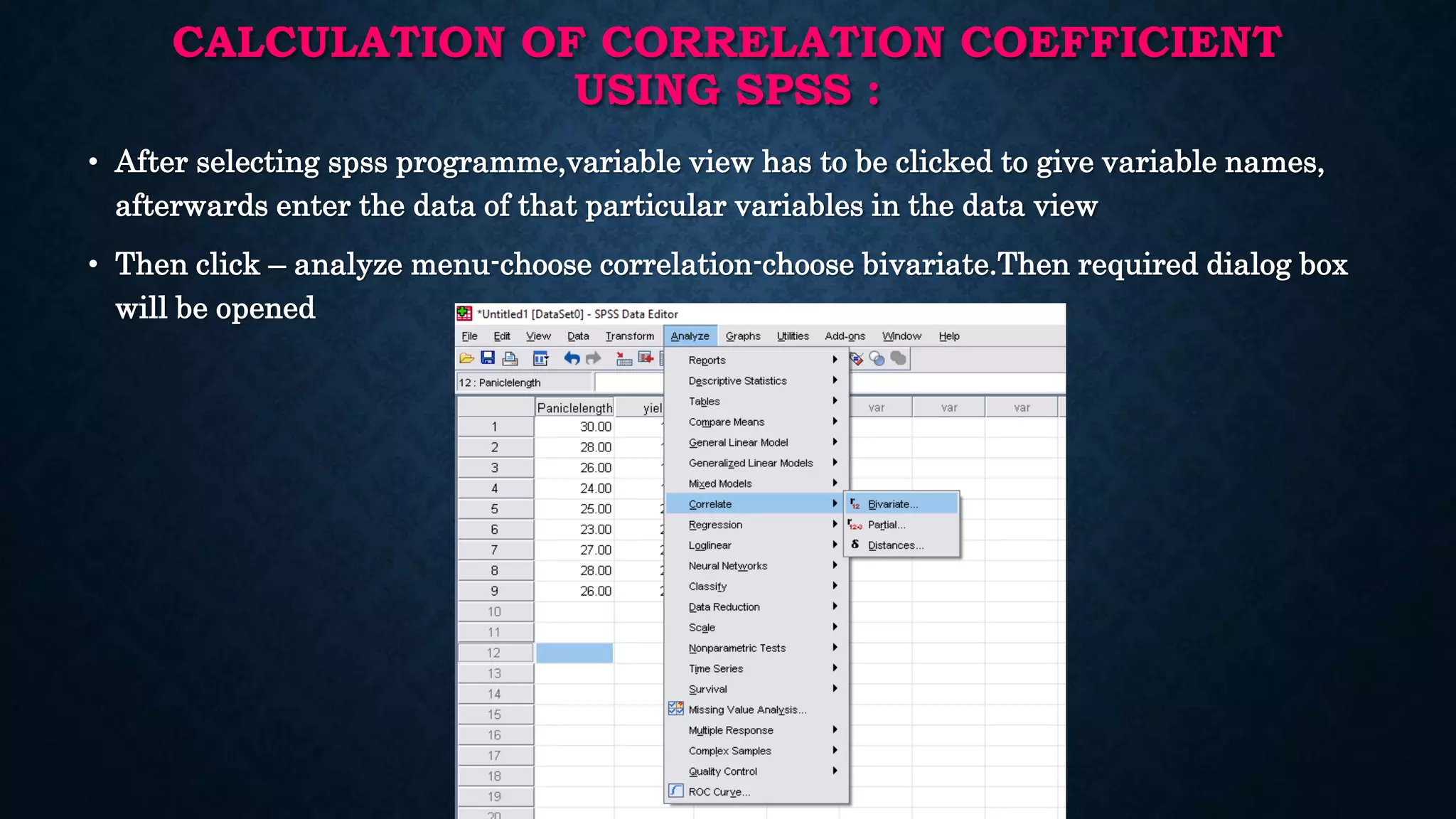 CALCULATION OF CORRELATION COEFFICIENT
USING SPSS :
• After selecting spss programme,variable view has to be clicked to give variable names,
afterwards enter the data of that particular variables in the data view
• Then click – analyze menu-choose correlation-choose bivariate.Then required dialog box
will be opened
 