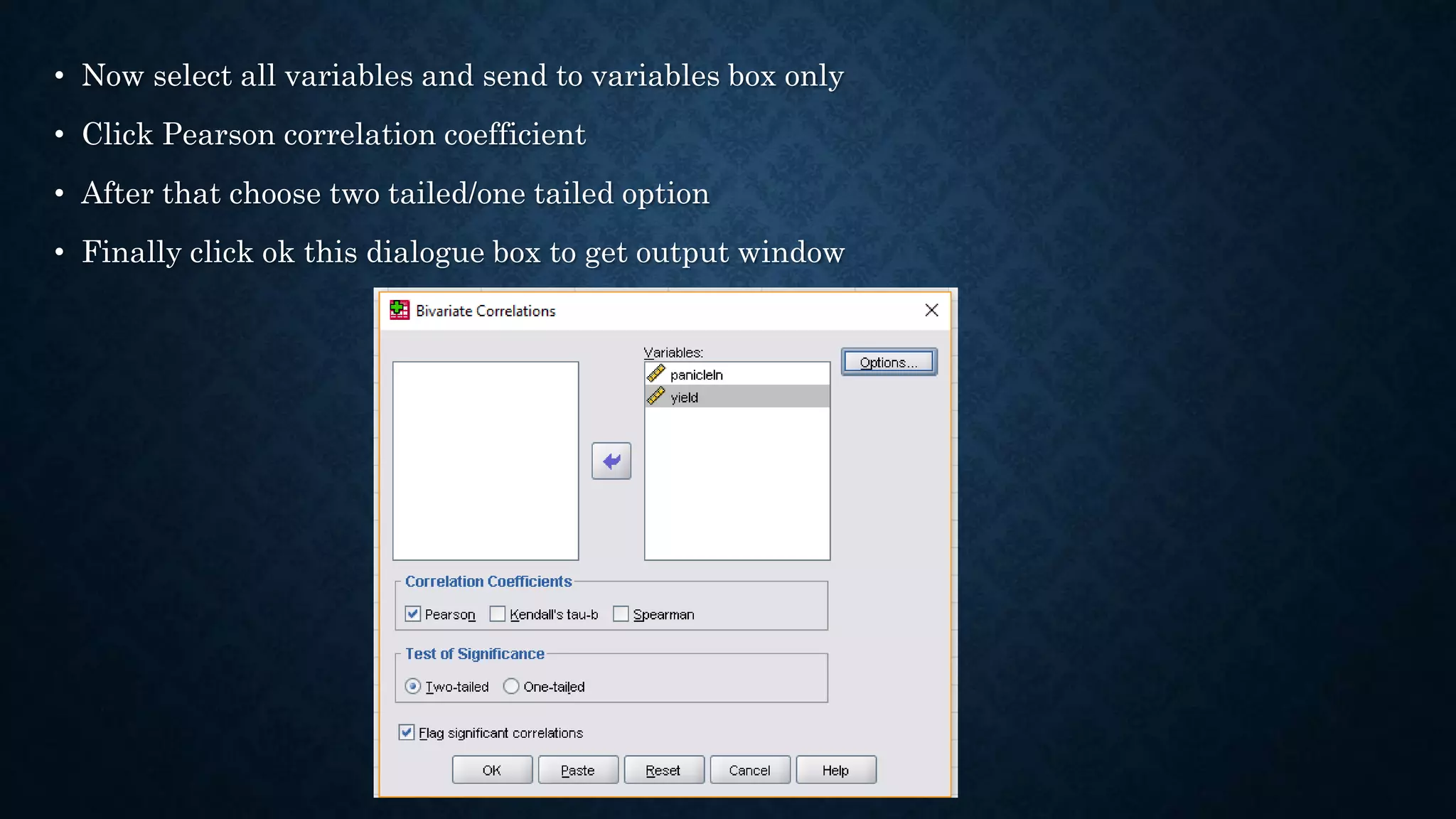 • Now select all variables and send to variables box only
• Click Pearson correlation coefficient
• After that choose two tailed/one tailed option
• Finally click ok this dialogue box to get output window
 