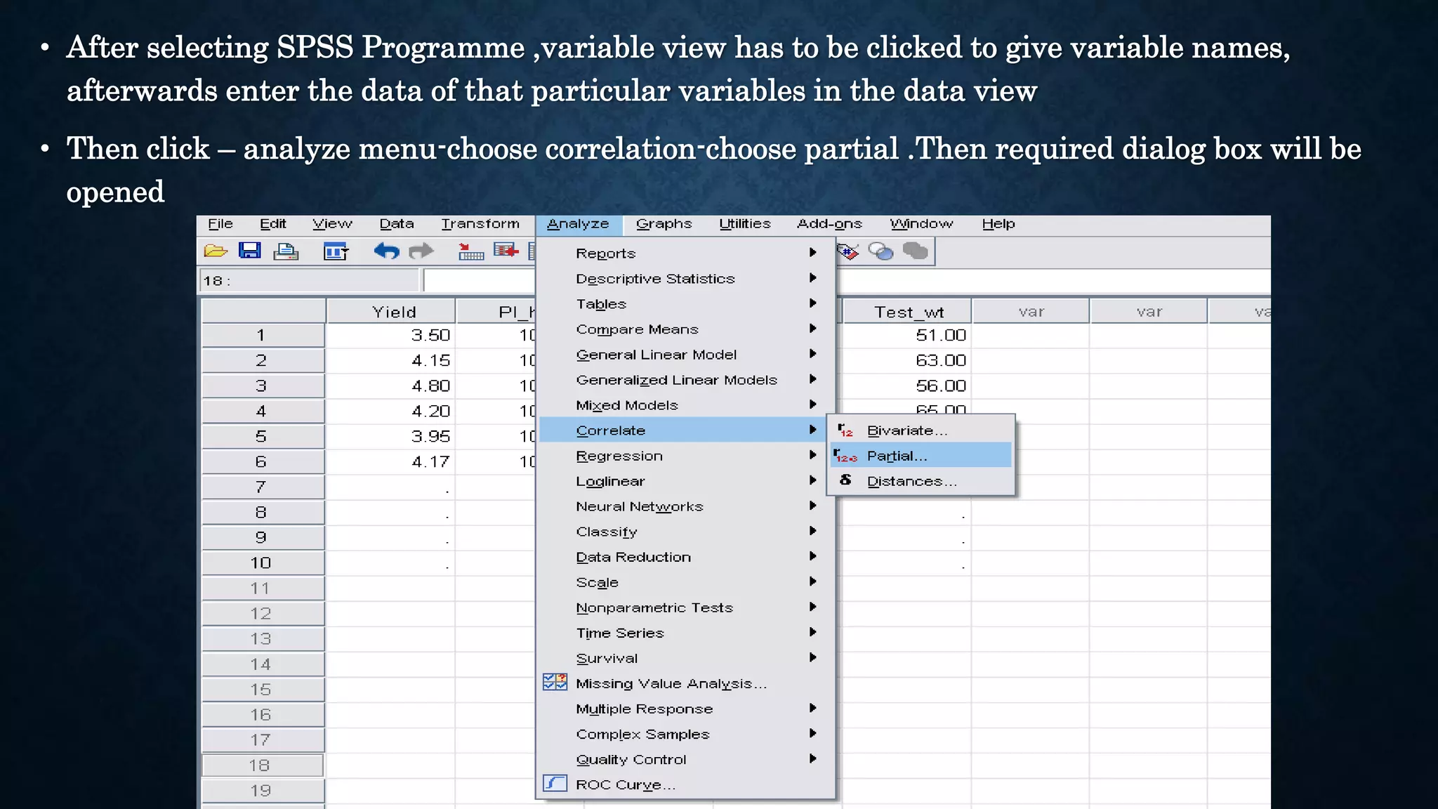 • After selecting SPSS Programme ,variable view has to be clicked to give variable names,
afterwards enter the data of that particular variables in the data view
• Then click – analyze menu-choose correlation-choose partial .Then required dialog box will be
opened
 
