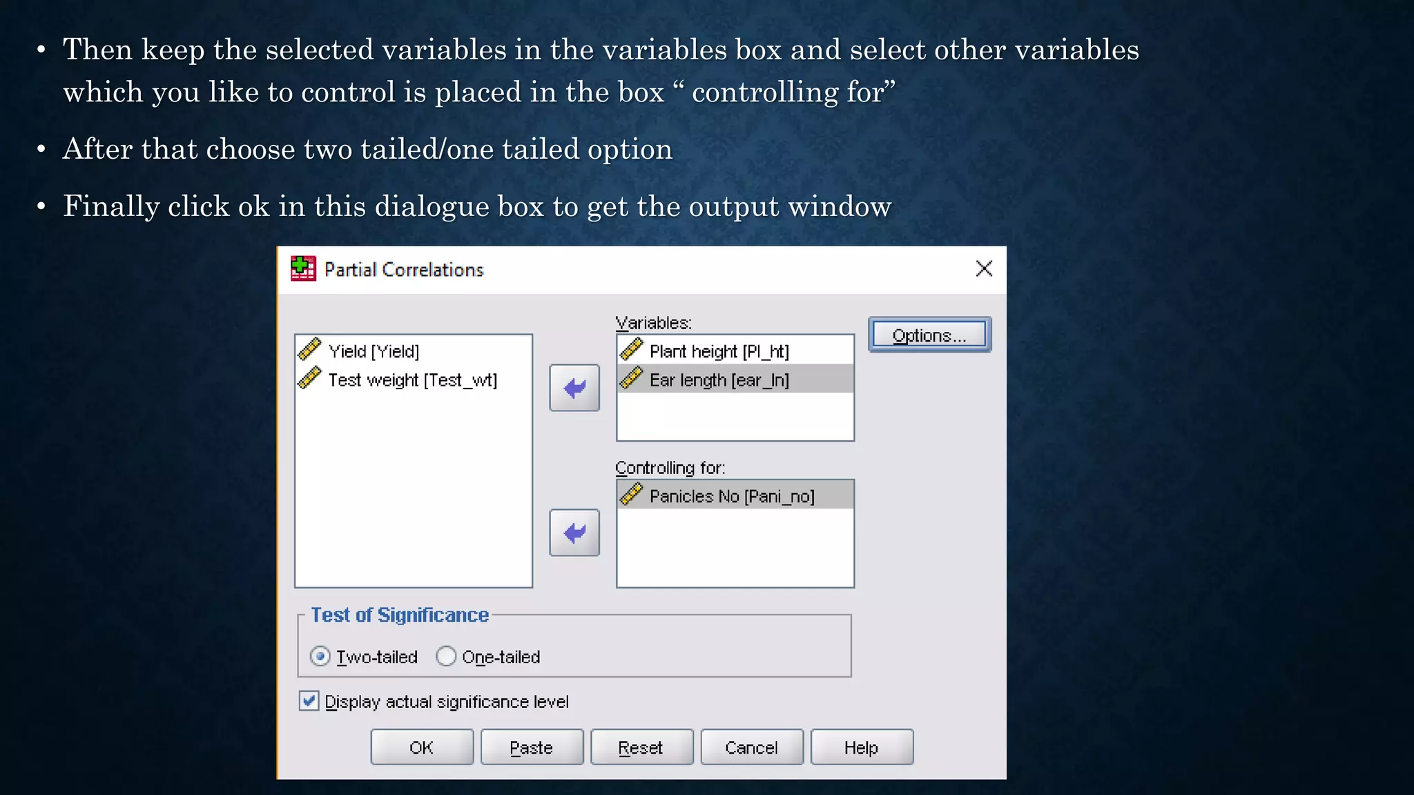 • Then keep the selected variables in the variables box and select other variables
which you like to control is placed in the box “ controlling for”
• After that choose two tailed/one tailed option
• Finally click ok in this dialogue box to get the output window
 