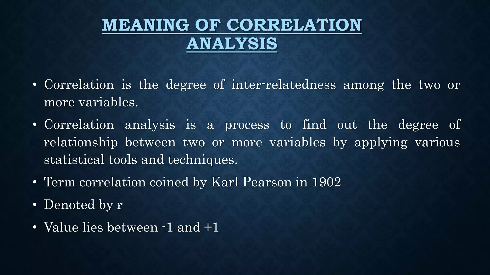 MEANING OF CORRELATION
ANALYSIS
• Correlation is the degree of inter-relatedness among the two or
more variables.
• Correlation analysis is a process to find out the degree of
relationship between two or more variables by applying various
statistical tools and techniques.
• Term correlation coined by Karl Pearson in 1902
• Denoted by r
• Value lies between -1 and +1
 