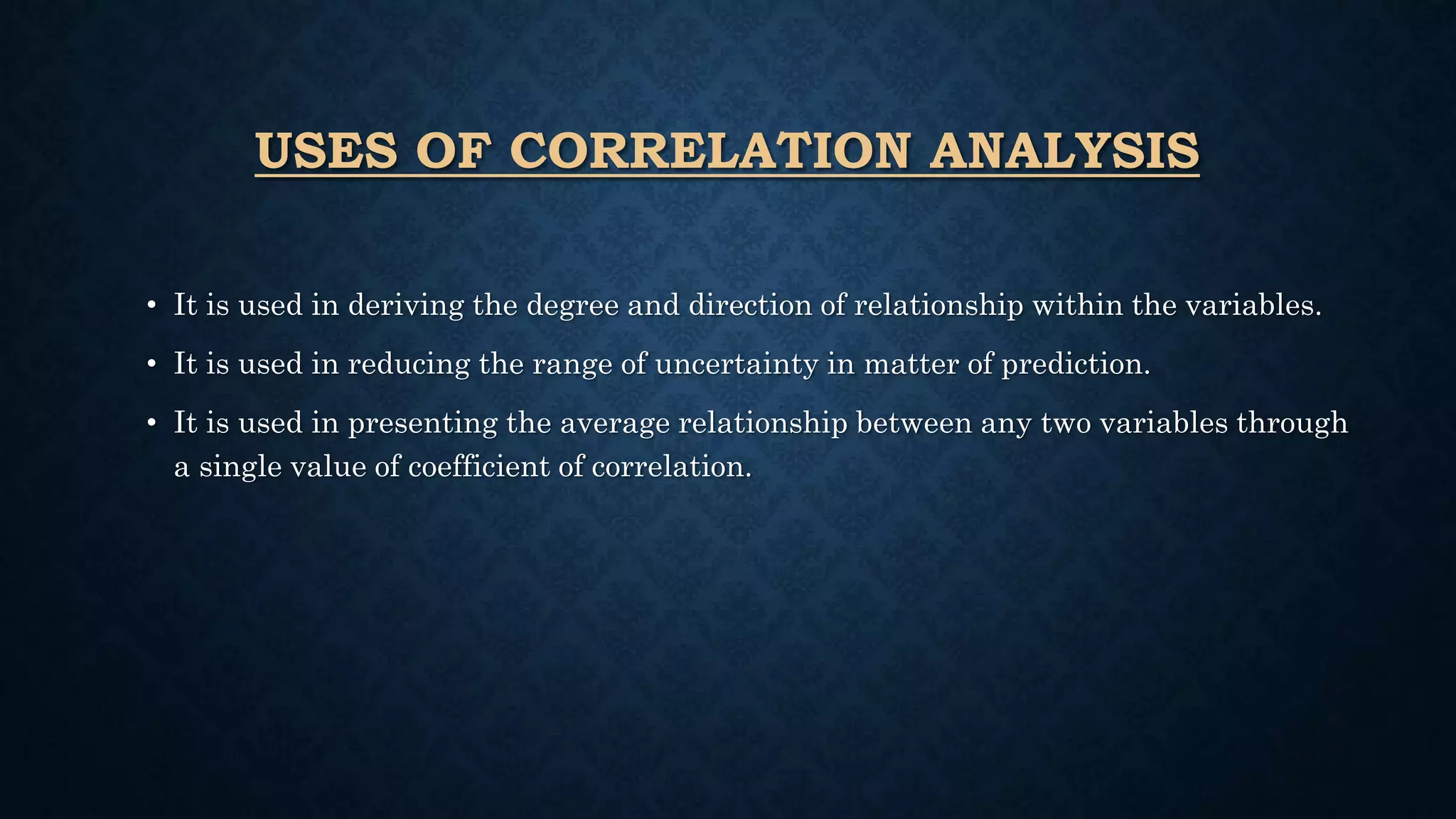 USES OF CORRELATION ANALYSIS
• It is used in deriving the degree and direction of relationship within the variables.
• It is used in reducing the range of uncertainty in matter of prediction.
• It is used in presenting the average relationship between any two variables through
a single value of coefficient of correlation.
 