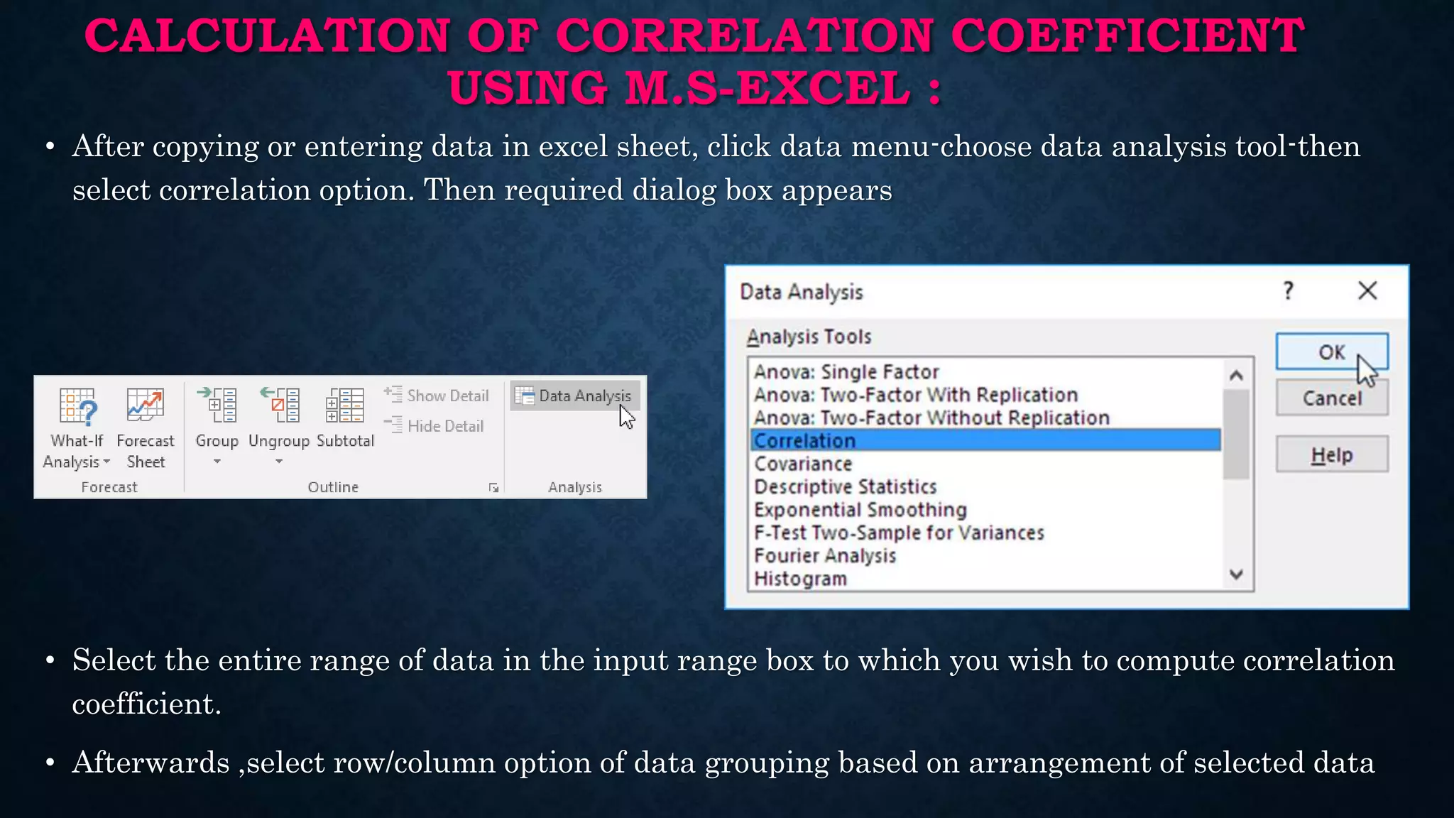 CALCULATION OF CORRELATION COEFFICIENT
USING M.S-EXCEL :
• After copying or entering data in excel sheet, click data menu-choose data analysis tool-then
select correlation option. Then required dialog box appears
• Select the entire range of data in the input range box to which you wish to compute correlation
coefficient.
• Afterwards ,select row/column option of data grouping based on arrangement of selected data
 