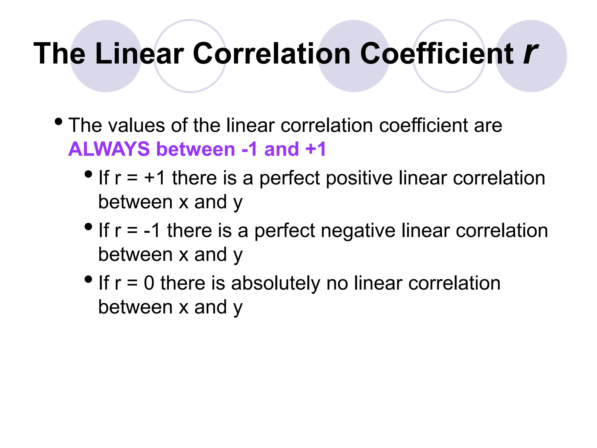 The Linear Correlation Coefficient r
•The values of the linear correlation coefficient are
ALWAYS between -1 and +1
•If r = +1 there is a perfect positive linear correlation
between x and y
•If r = -1 there is a perfect negative linear correlation
between x and y
•If r = 0 there is absolutely no linear correlation
between x and y
 