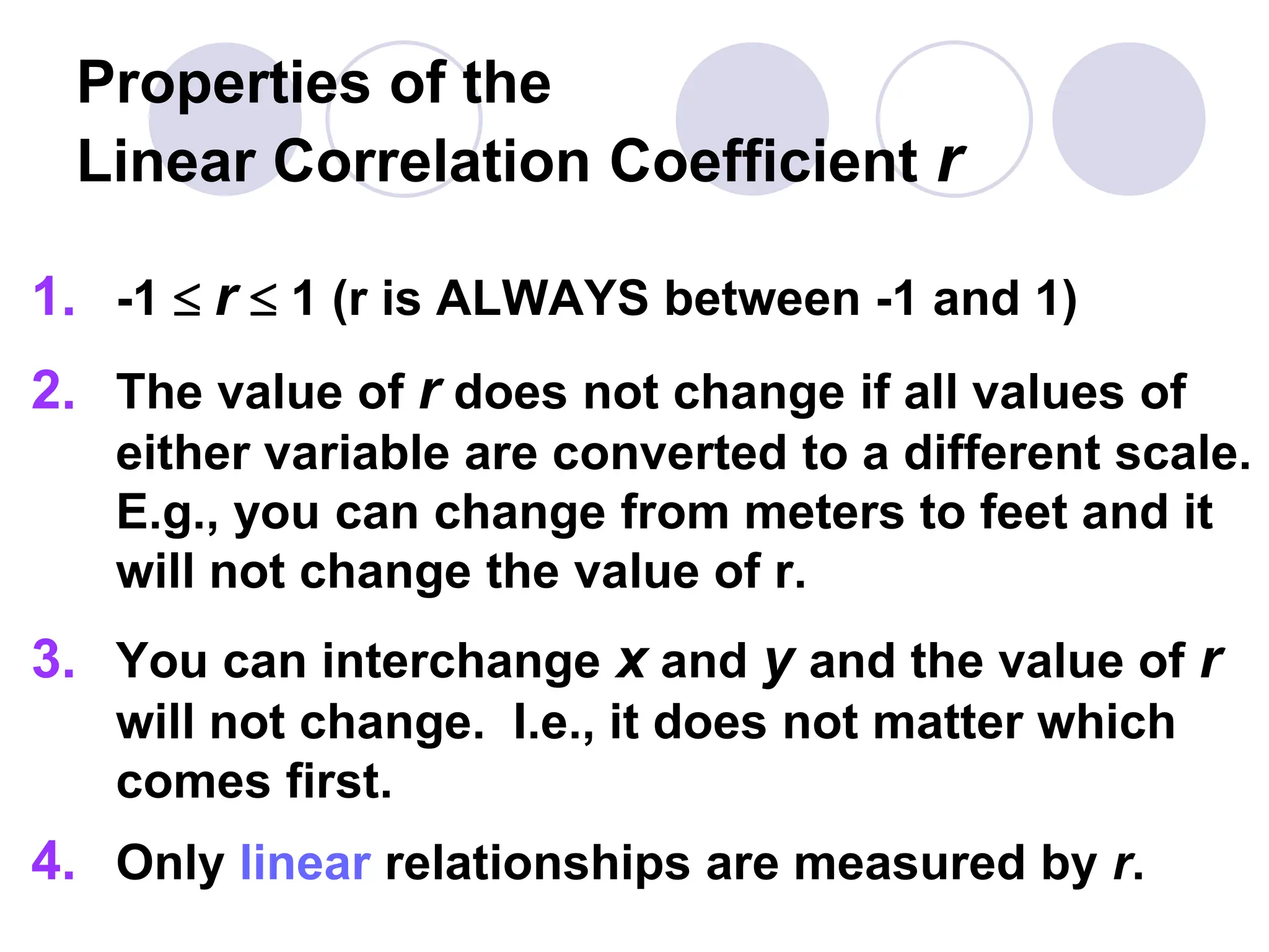 Properties of the
Linear Correlation Coefficient r
1. -1  r  1 (r is ALWAYS between -1 and 1)
2. The value of r does not change if all values of
either variable are converted to a different scale.
E.g., you can change from meters to feet and it
will not change the value of r.
3. You can interchange x and y and the value of r
will not change. I.e., it does not matter which
comes first.
4. Only linear relationships are measured by r.
 