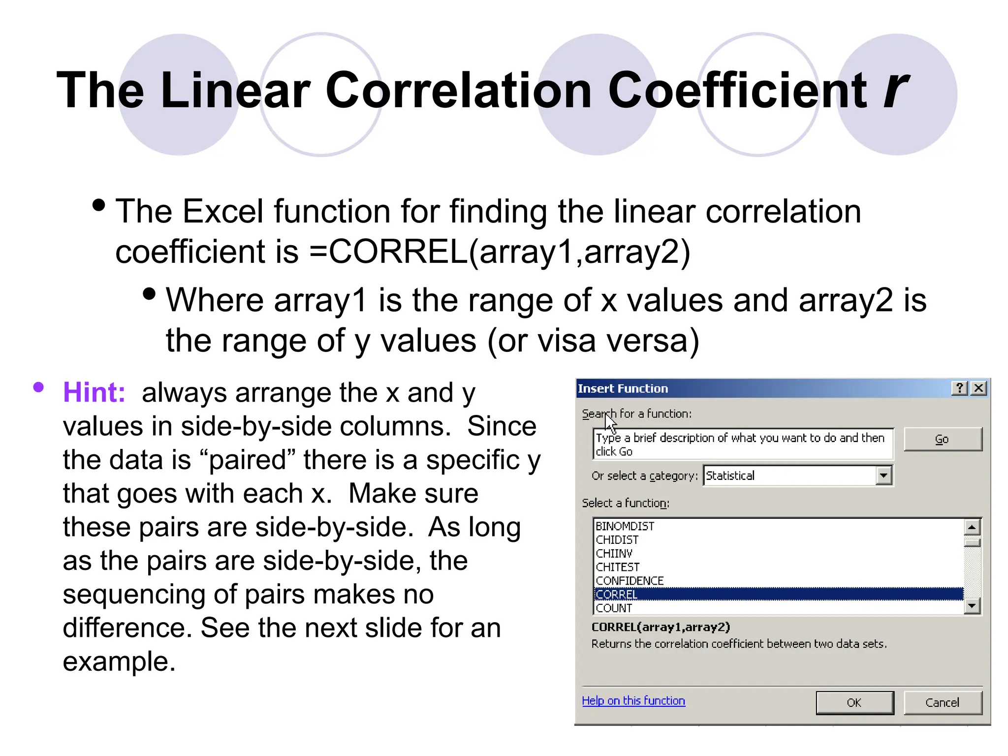 The Linear Correlation Coefficient r
•The Excel function for finding the linear correlation
coefficient is =CORREL(array1,array2)
•Where array1 is the range of x values and array2 is
the range of y values (or visa versa)
• Hint: always arrange the x and y
values in side-by-side columns. Since
the data is “paired” there is a specific y
that goes with each x. Make sure
these pairs are side-by-side. As long
as the pairs are side-by-side, the
sequencing of pairs makes no
difference. See the next slide for an
example.
 