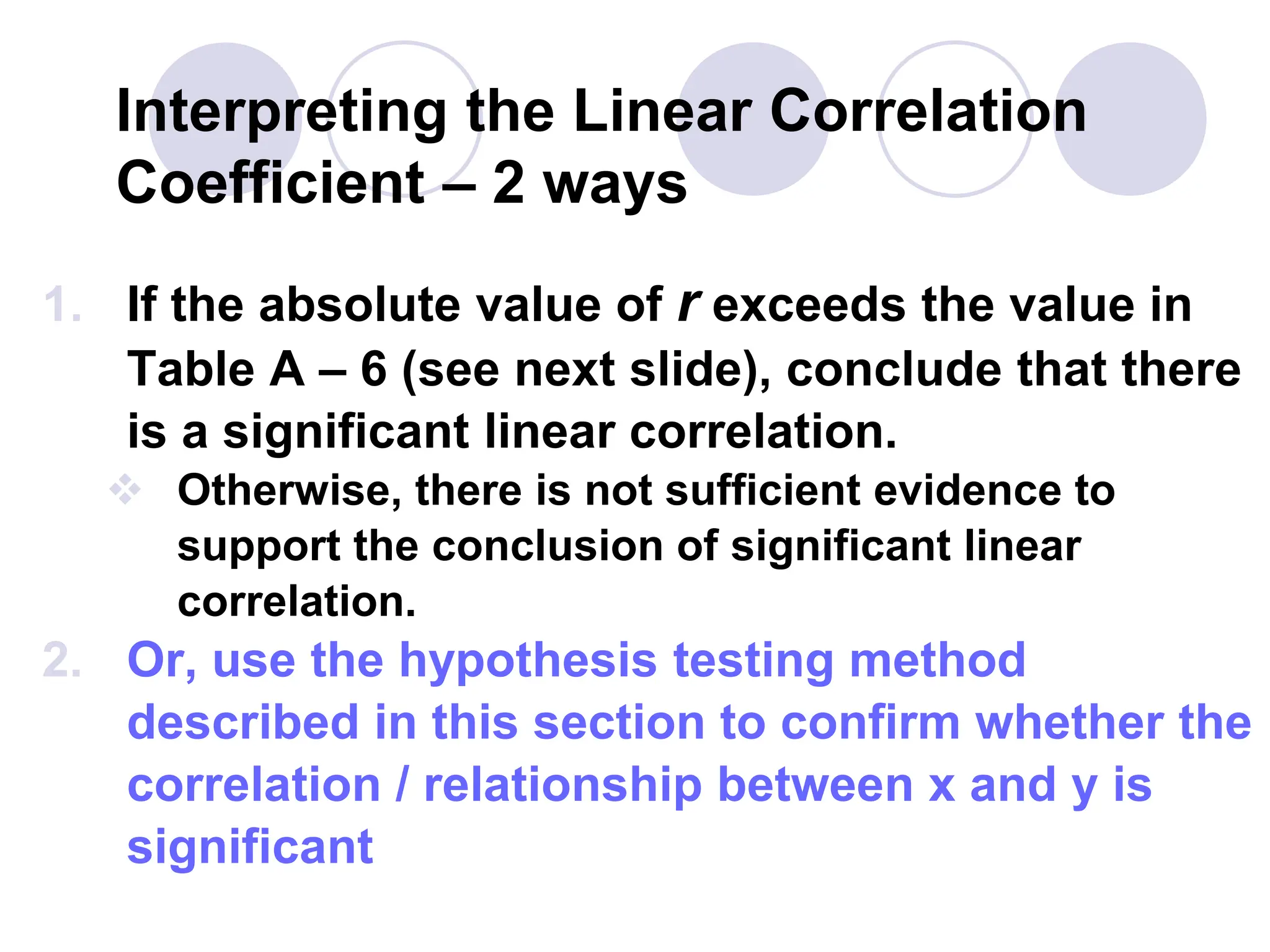 Interpreting the Linear Correlation
Coefficient – 2 ways
1. If the absolute value of r exceeds the value in
Table A – 6 (see next slide), conclude that there
is a significant linear correlation.
 Otherwise, there is not sufficient evidence to
support the conclusion of significant linear
correlation.
2. Or, use the hypothesis testing method
described in this section to confirm whether the
correlation / relationship between x and y is
significant
 