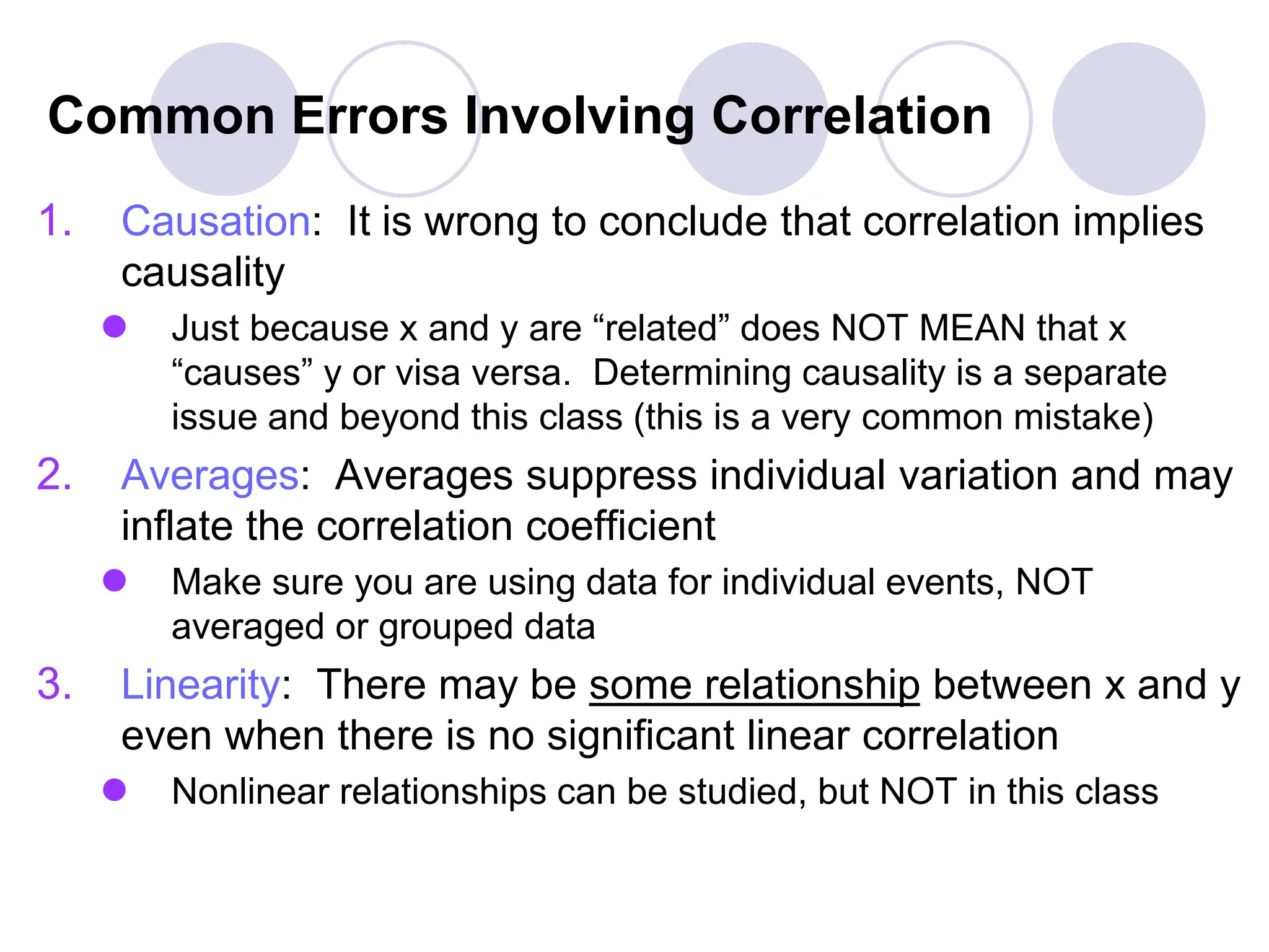 Common Errors Involving Correlation
1. Causation: It is wrong to conclude that correlation implies
causality
 Just because x and y are “related” does NOT MEAN that x
“causes” y or visa versa. Determining causality is a separate
issue and beyond this class (this is a very common mistake)
2. Averages: Averages suppress individual variation and may
inflate the correlation coefficient
 Make sure you are using data for individual events, NOT
averaged or grouped data
3. Linearity: There may be some relationship between x and y
even when there is no significant linear correlation
 Nonlinear relationships can be studied, but NOT in this class
 
