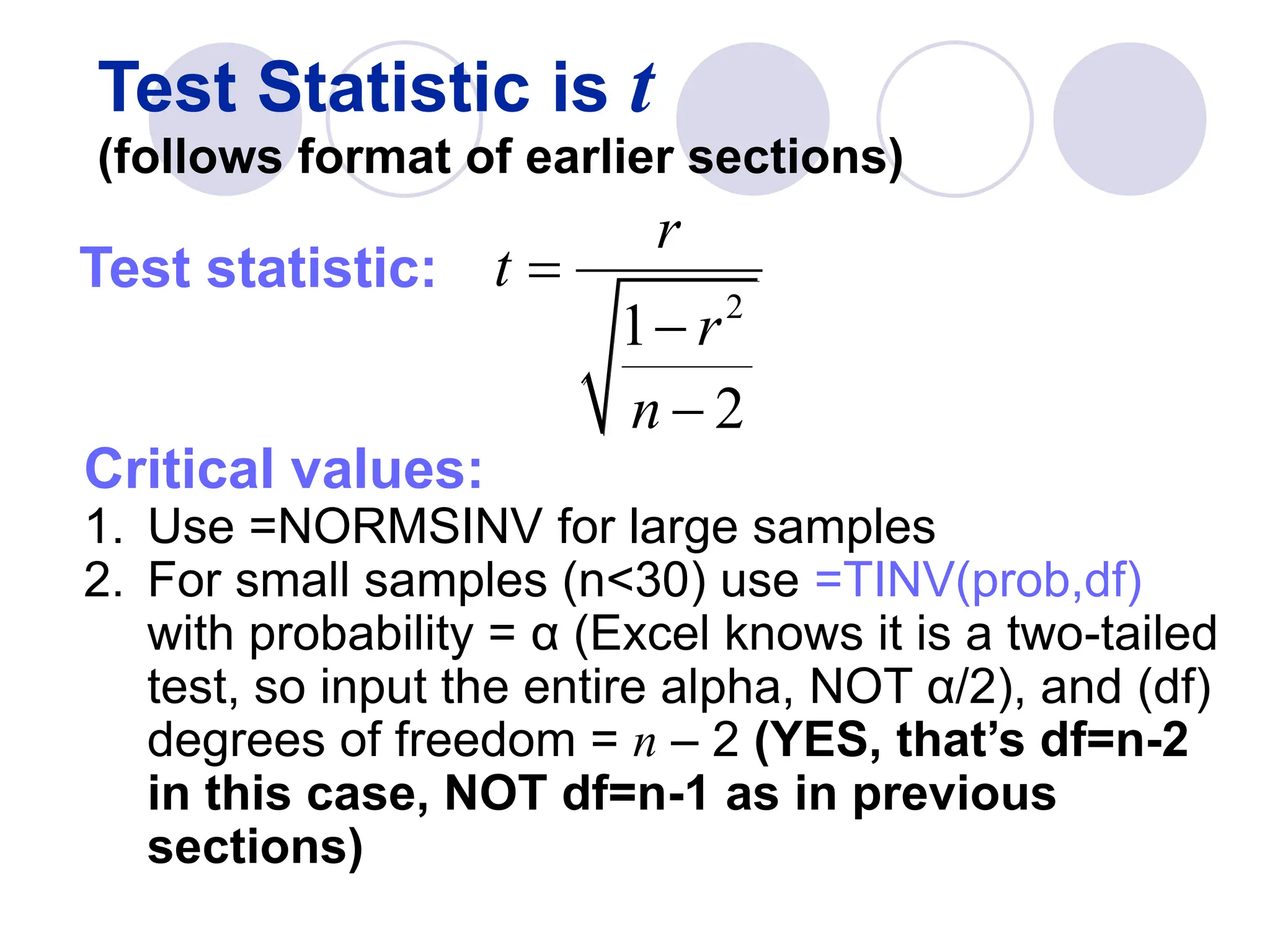 Test Statistic is t
(follows format of earlier sections)
Test statistic:
Critical values:
1. Use =NORMSINV for large samples
2. For small samples (n<30) use =TINV(prob,df)
with probability = α (Excel knows it is a two-tailed
test, so input the entire alpha, NOT α/2), and (df)
degrees of freedom = n – 2 (YES, that’s df=n-2
in this case, NOT df=n-1 as in previous
sections)
2
1
2
r
t
r
n



 