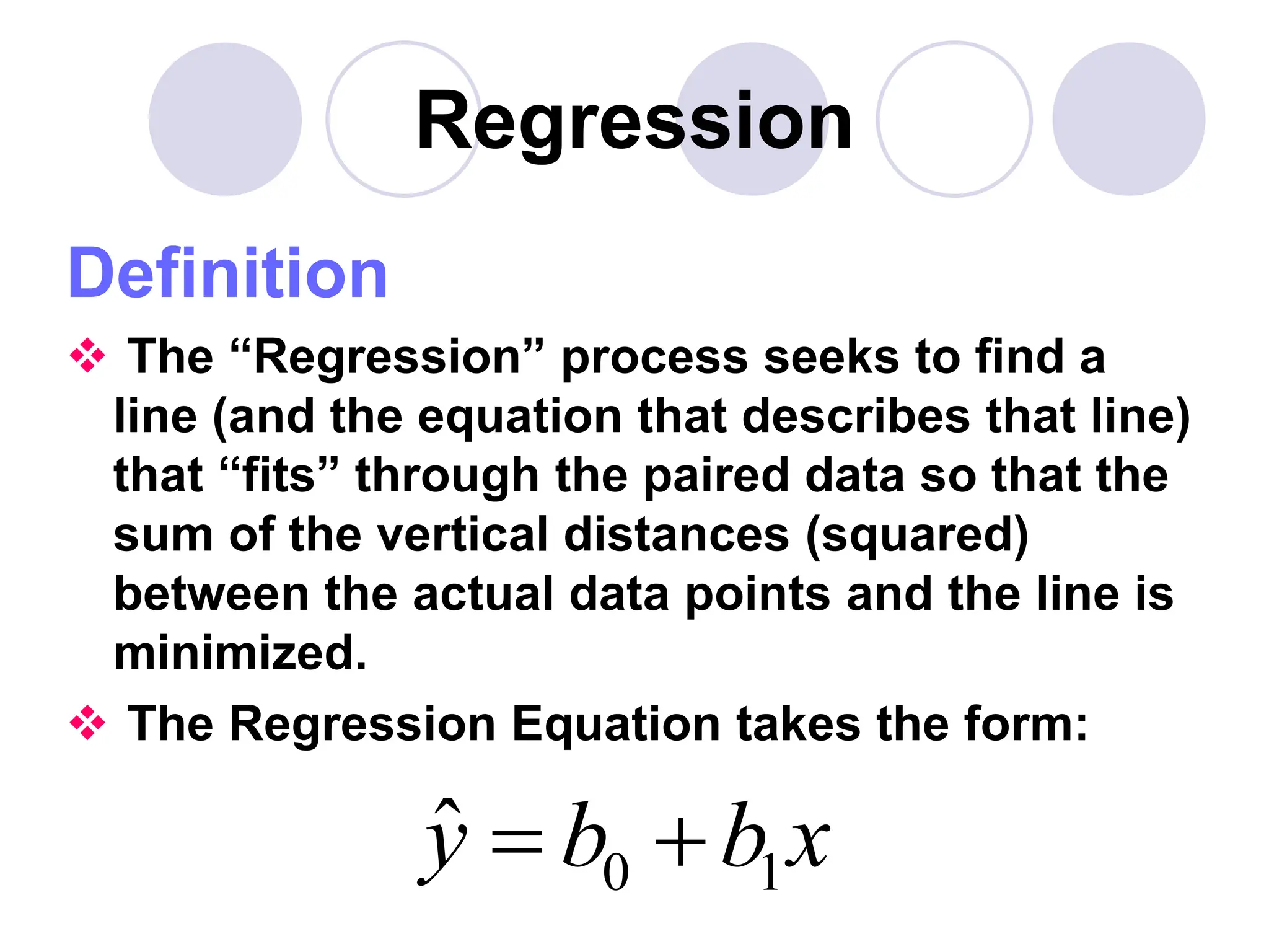 Regression
Definition
 The “Regression” process seeks to find a
line (and the equation that describes that line)
that “fits” through the paired data so that the
sum of the vertical distances (squared)
between the actual data points and the line is
minimized.
 The Regression Equation takes the form:
0 1
ŷ b b x
 
 