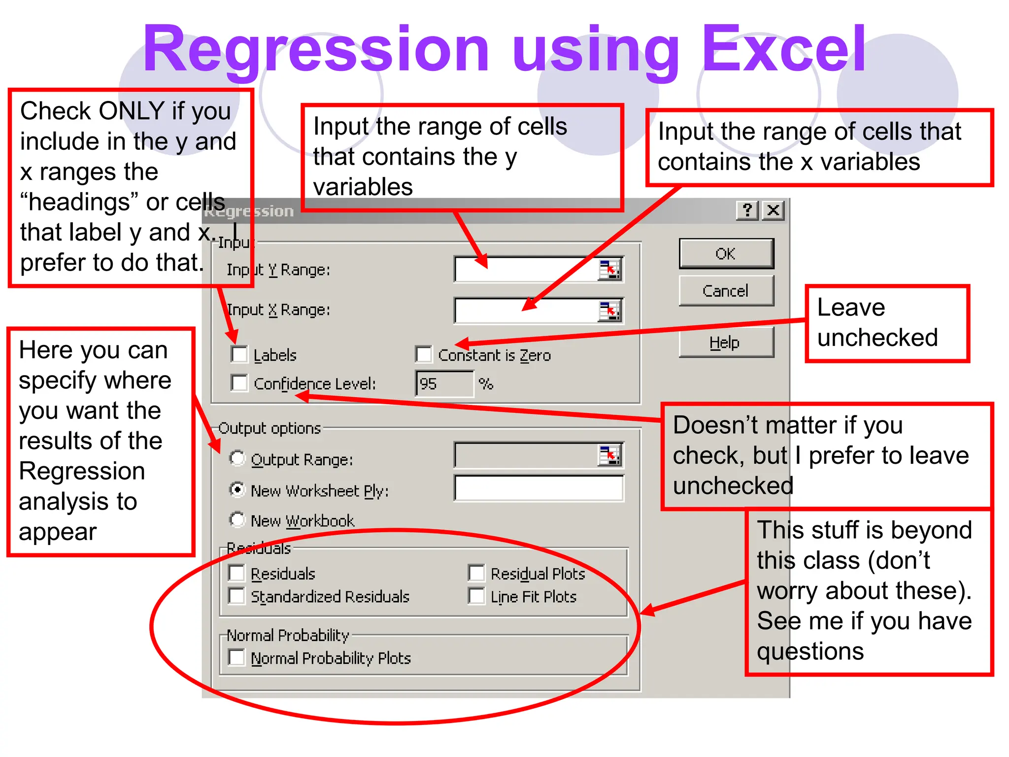 Regression using Excel
This stuff is beyond
this class (don’t
worry about these).
See me if you have
questions
Here you can
specify where
you want the
results of the
Regression
analysis to
appear
Check ONLY if you
include in the y and
x ranges the
“headings” or cells
that label y and x. I
prefer to do that.
Input the range of cells
that contains the y
variables
Input the range of cells that
contains the x variables
Doesn’t matter if you
check, but I prefer to leave
unchecked
Leave
unchecked
 