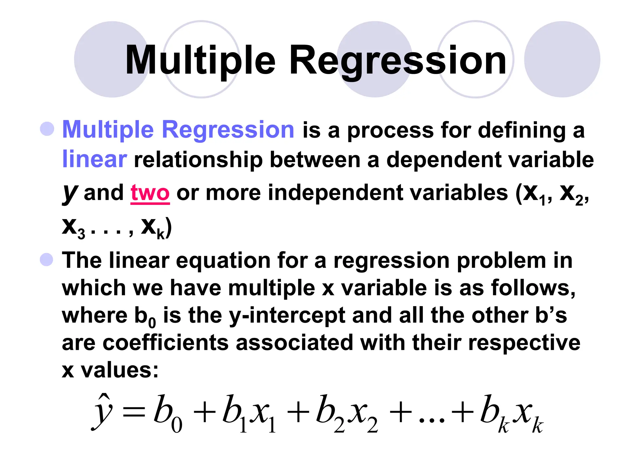 Multiple Regression
 Multiple Regression is a process for defining a
linear relationship between a dependent variable
y and two or more independent variables (x1, x2,
x3 . . . , xk)
 The linear equation for a regression problem in
which we have multiple x variable is as follows,
where b0 is the y-intercept and all the other b’s
are coefficients associated with their respective
x values:
0 1 1 2 2
ˆ ... k k
y b b x b x b x
    
 