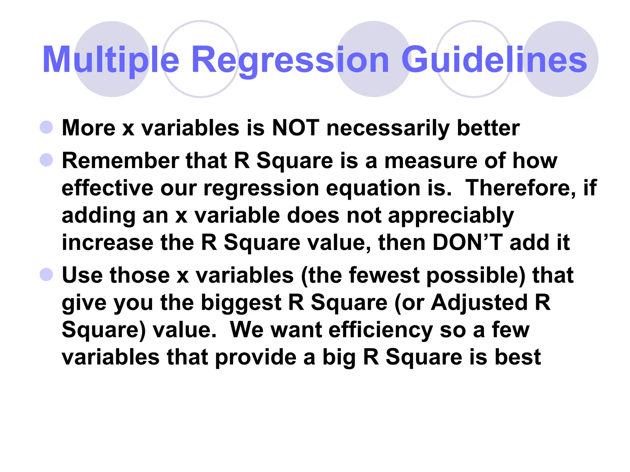 Multiple Regression Guidelines
 More x variables is NOT necessarily better
 Remember that R Square is a measure of how
effective our regression equation is. Therefore, if
adding an x variable does not appreciably
increase the R Square value, then DON’T add it
 Use those x variables (the fewest possible) that
give you the biggest R Square (or Adjusted R
Square) value. We want efficiency so a few
variables that provide a big R Square is best
 