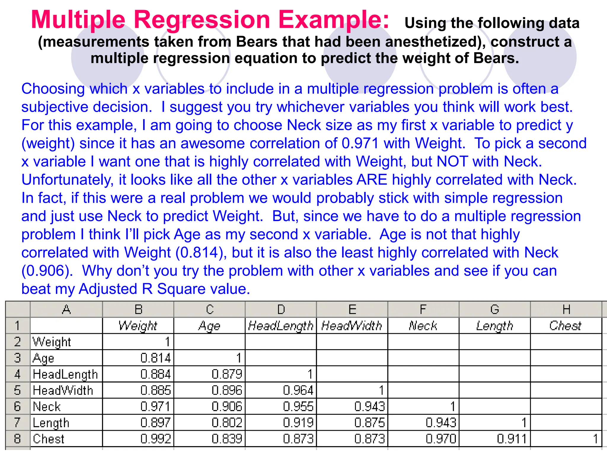 Multiple Regression Example: Using the following data
(measurements taken from Bears that had been anesthetized), construct a
multiple regression equation to predict the weight of Bears.
Choosing which x variables to include in a multiple regression problem is often a
subjective decision. I suggest you try whichever variables you think will work best.
For this example, I am going to choose Neck size as my first x variable to predict y
(weight) since it has an awesome correlation of 0.971 with Weight. To pick a second
x variable I want one that is highly correlated with Weight, but NOT with Neck.
Unfortunately, it looks like all the other x variables ARE highly correlated with Neck.
In fact, if this were a real problem we would probably stick with simple regression
and just use Neck to predict Weight. But, since we have to do a multiple regression
problem I think I’ll pick Age as my second x variable. Age is not that highly
correlated with Weight (0.814), but it is also the least highly correlated with Neck
(0.906). Why don’t you try the problem with other x variables and see if you can
beat my Adjusted R Square value.
 