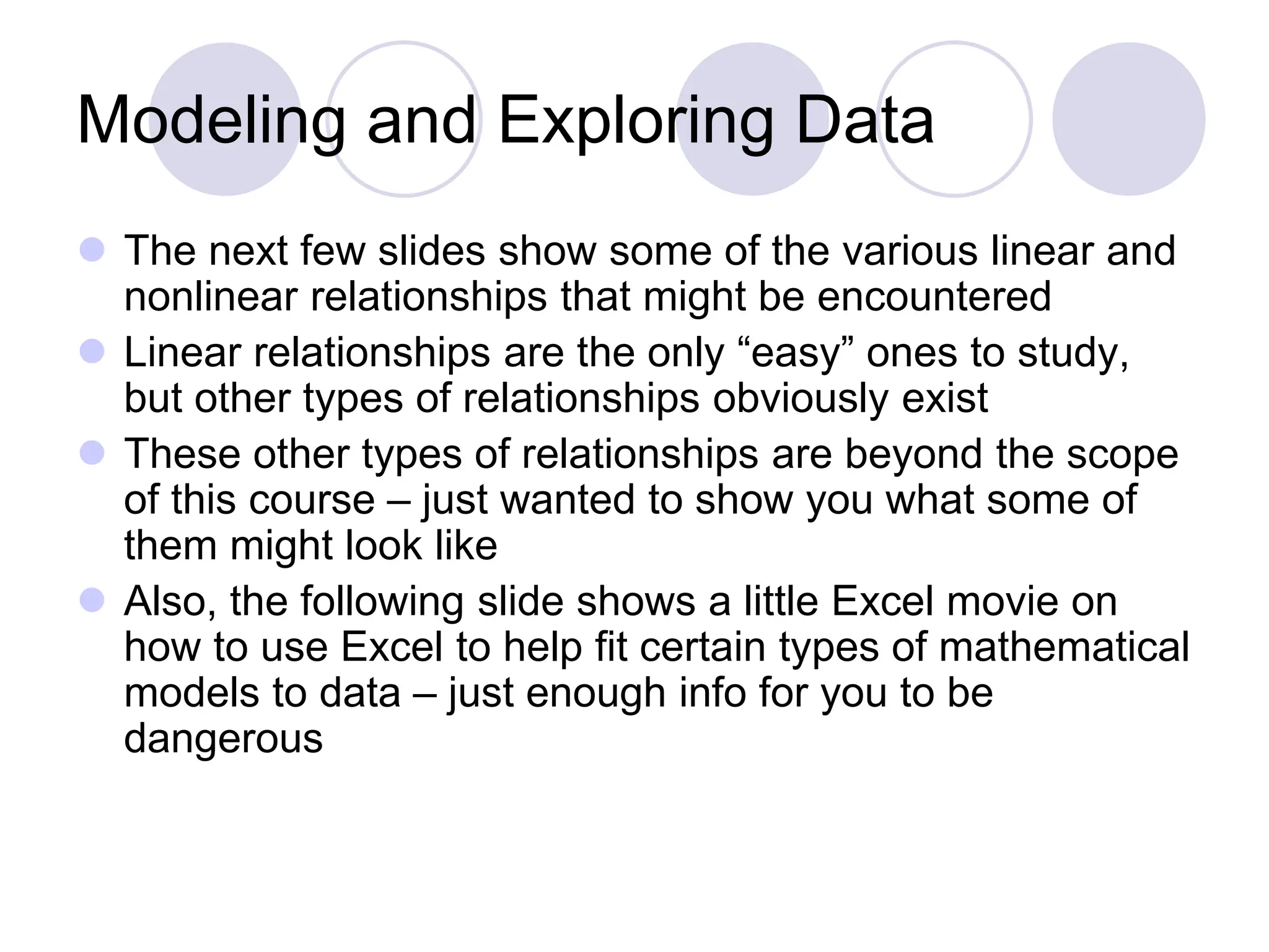 Modeling and Exploring Data
 The next few slides show some of the various linear and
nonlinear relationships that might be encountered
 Linear relationships are the only “easy” ones to study,
but other types of relationships obviously exist
 These other types of relationships are beyond the scope
of this course – just wanted to show you what some of
them might look like
 Also, the following slide shows a little Excel movie on
how to use Excel to help fit certain types of mathematical
models to data – just enough info for you to be
dangerous
 