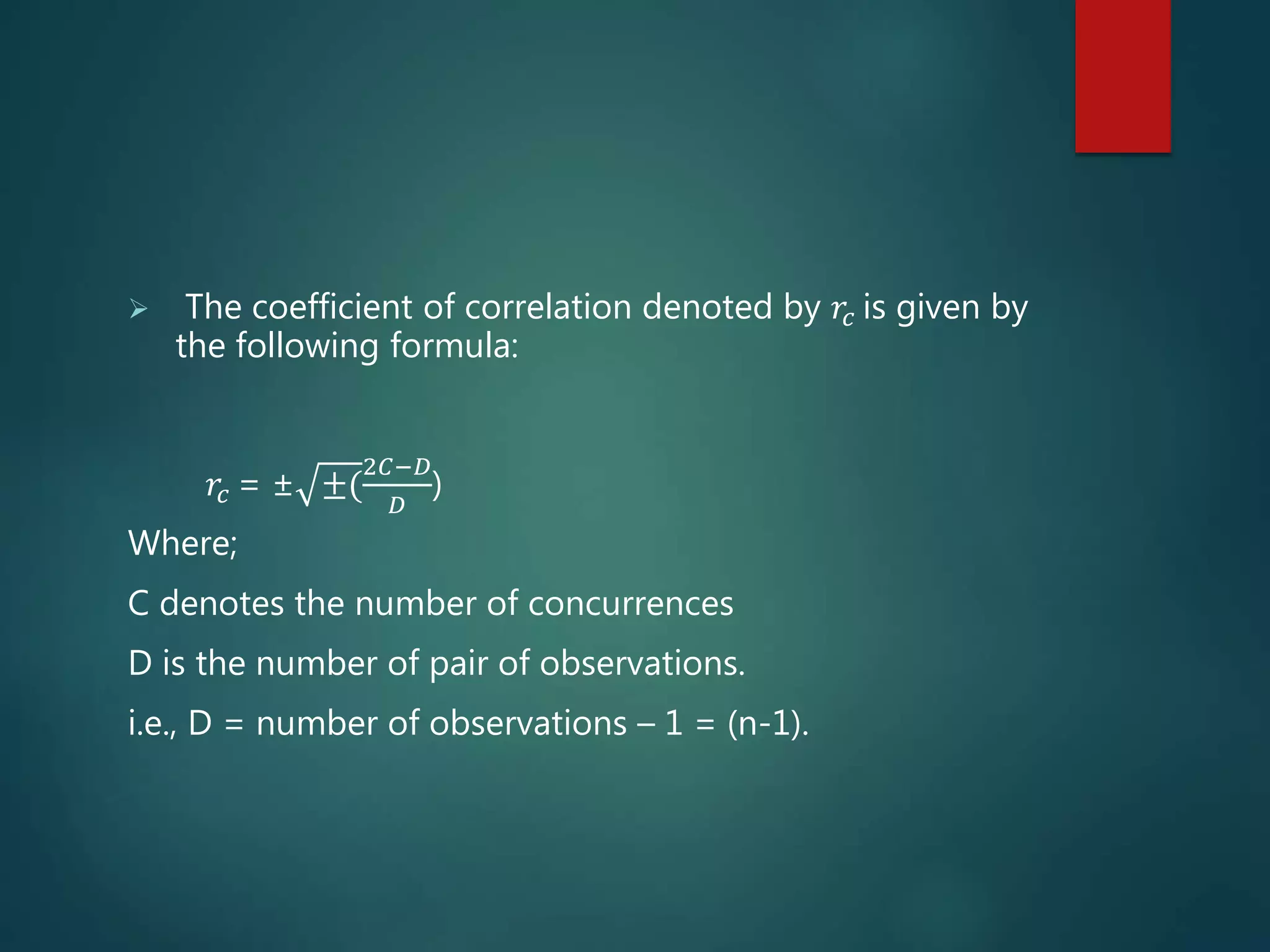  The coefficient of correlation denoted by 𝑟𝑐 is given by
the following formula:
𝑟𝑐 = ± ±(
2𝐶−𝐷
𝐷
)
Where;
C denotes the number of concurrences
D is the number of pair of observations.
i.e., D = number of observations – 1 = (n-1).
 