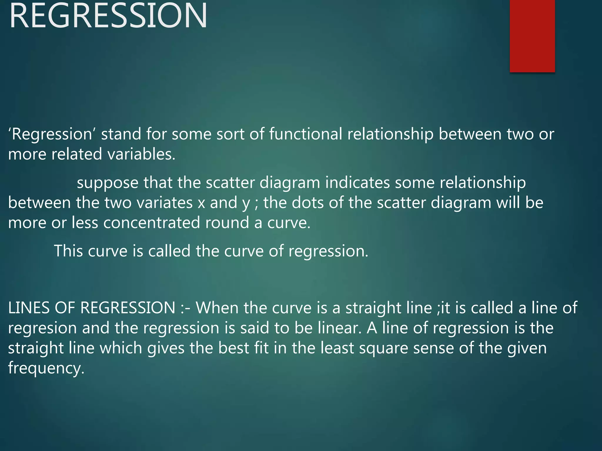 REGRESSION
‘Regression’ stand for some sort of functional relationship between two or
more related variables.
suppose that the scatter diagram indicates some relationship
between the two variates x and y ; the dots of the scatter diagram will be
more or less concentrated round a curve.
This curve is called the curve of regression.
LINES OF REGRESSION :- When the curve is a straight line ;it is called a line of
regresion and the regression is said to be linear. A line of regression is the
straight line which gives the best fit in the least square sense of the given
frequency.
 