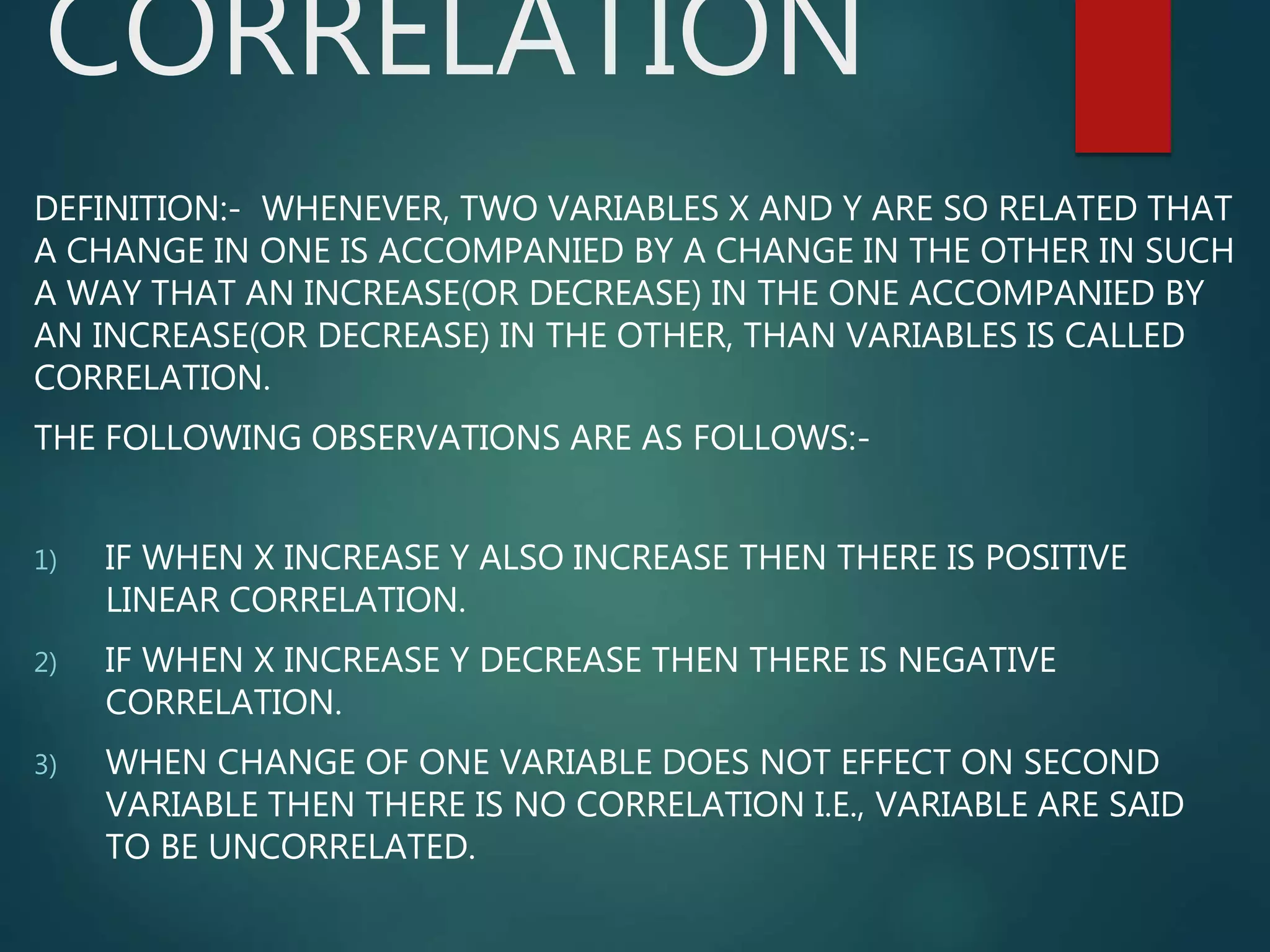 CORRELATION
DEFINITION:- WHENEVER, TWO VARIABLES X AND Y ARE SO RELATED THAT
A CHANGE IN ONE IS ACCOMPANIED BY A CHANGE IN THE OTHER IN SUCH
A WAY THAT AN INCREASE(OR DECREASE) IN THE ONE ACCOMPANIED BY
AN INCREASE(OR DECREASE) IN THE OTHER, THAN VARIABLES IS CALLED
CORRELATION.
THE FOLLOWING OBSERVATIONS ARE AS FOLLOWS:-
1) IF WHEN X INCREASE Y ALSO INCREASE THEN THERE IS POSITIVE
LINEAR CORRELATION.
2) IF WHEN X INCREASE Y DECREASE THEN THERE IS NEGATIVE
CORRELATION.
3) WHEN CHANGE OF ONE VARIABLE DOES NOT EFFECT ON SECOND
VARIABLE THEN THERE IS NO CORRELATION I.E., VARIABLE ARE SAID
TO BE UNCORRELATED.
 