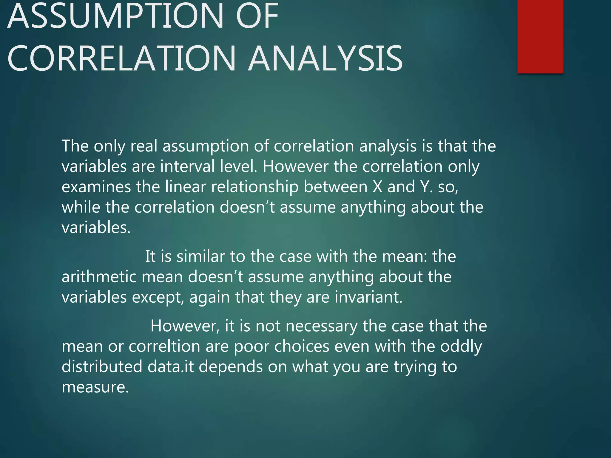 ASSUMPTION OF
CORRELATION ANALYSIS
The only real assumption of correlation analysis is that the
variables are interval level. However the correlation only
examines the linear relationship between X and Y. so,
while the correlation doesn’t assume anything about the
variables.
It is similar to the case with the mean: the
arithmetic mean doesn’t assume anything about the
variables except, again that they are invariant.
However, it is not necessary the case that the
mean or correltion are poor choices even with the oddly
distributed data.it depends on what you are trying to
measure.
 