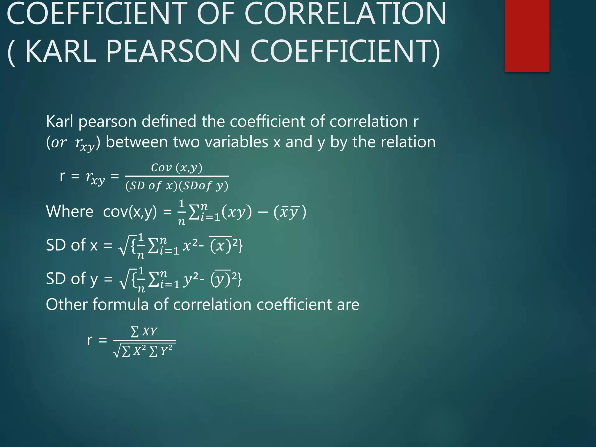 COEFFICIENT OF CORRELATION
( KARL PEARSON COEFFICIENT)
Karl pearson defined the coefficient of correlation r
(𝑜𝑟 𝑟𝑥𝑦) between two variables x and y by the relation
r = 𝑟𝑥𝑦 =
𝐶𝑜𝑣 (𝑥,𝑦)
(𝑆𝐷 𝑜𝑓 𝑥)(𝑆𝐷𝑜𝑓 𝑦)
Where cov(x,y) =
1
𝑛 𝑖=1
𝑛
𝑥𝑦 − ( 𝑥 𝑦 )
SD of x = {
1
𝑛 𝑖=1
𝑛
𝑥²- (𝑥)²}
SD of y = {
1
𝑛 𝑖=1
𝑛
𝑦²- (𝑦)²}
Other formula of correlation coefficient are
r =
𝑋𝑌
𝑋² 𝑌²
 