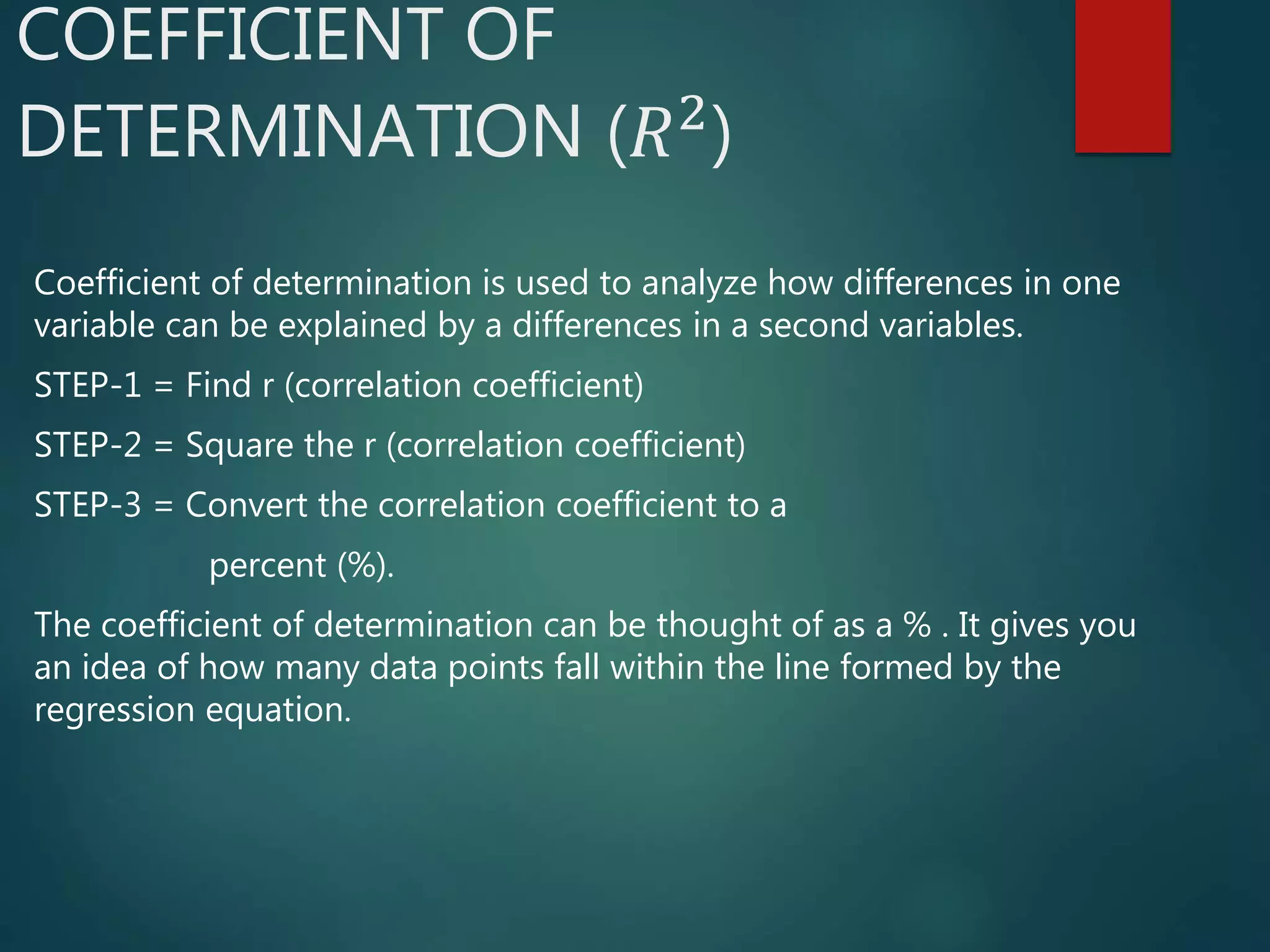 COEFFICIENT OF
DETERMINATION (𝑅2
)
Coefficient of determination is used to analyze how differences in one
variable can be explained by a differences in a second variables.
STEP-1 = Find r (correlation coefficient)
STEP-2 = Square the r (correlation coefficient)
STEP-3 = Convert the correlation coefficient to a
percent (%).
The coefficient of determination can be thought of as a % . It gives you
an idea of how many data points fall within the line formed by the
regression equation.
 