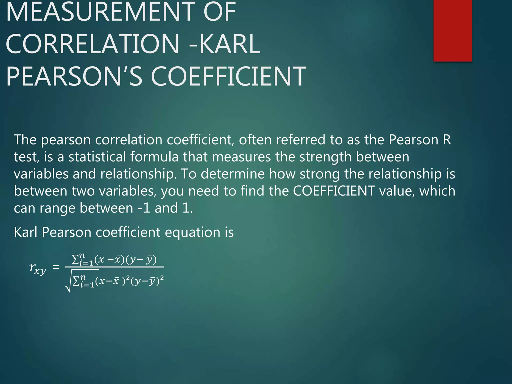 MEASUREMENT OF
CORRELATION -KARL
PEARSON’S COEFFICIENT
The pearson correlation coefficient, often referred to as the Pearson R
test, is a statistical formula that measures the strength between
variables and relationship. To determine how strong the relationship is
between two variables, you need to find the COEFFICIENT value, which
can range between -1 and 1.
Karl Pearson coefficient equation is
𝑟𝑥𝑦 = 𝑖=1
𝑛
(𝑥 − 𝑥)(𝑦− 𝑦)
𝑖=1
𝑛
(𝑥− 𝑥 )²(𝑦− 𝑦)²
 