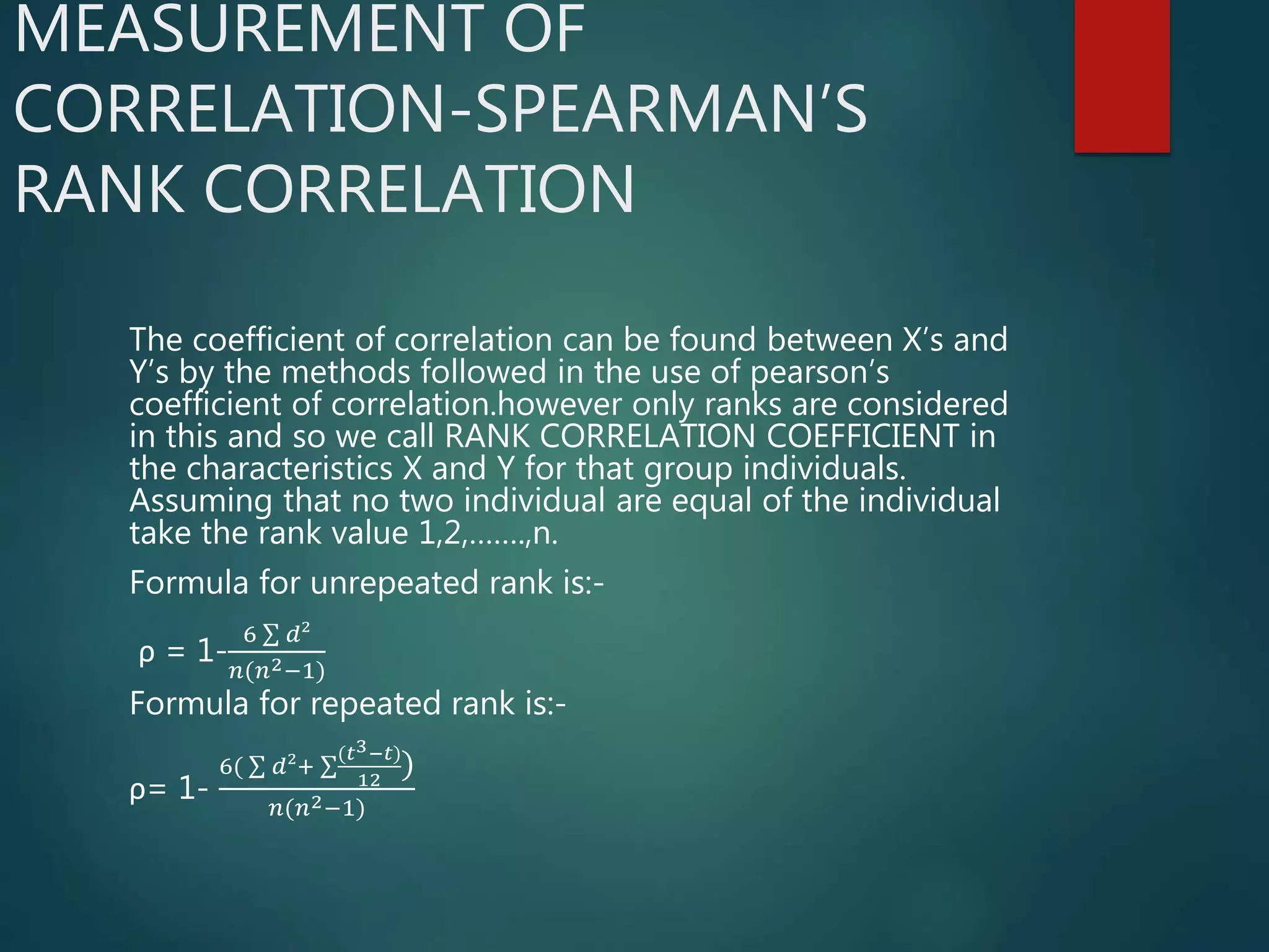 MEASUREMENT OF
CORRELATION-SPEARMAN’S
RANK CORRELATION
The coefficient of correlation can be found between X’s and
Y’s by the methods followed in the use of pearson’s
coefficient of correlation.however only ranks are considered
in this and so we call RANK CORRELATION COEFFICIENT in
the characteristics X and Y for that group individuals.
Assuming that no two individual are equal of the individual
take the rank value 1,2,…….,n.
Formula for unrepeated rank is:-
ρ = 1-
6 𝑑²
𝑛(𝑛2−1)
Formula for repeated rank is:-
ρ= 1-
6( 𝑑²+
(𝑡3−𝑡)
12
)
𝑛(𝑛2−1)
 