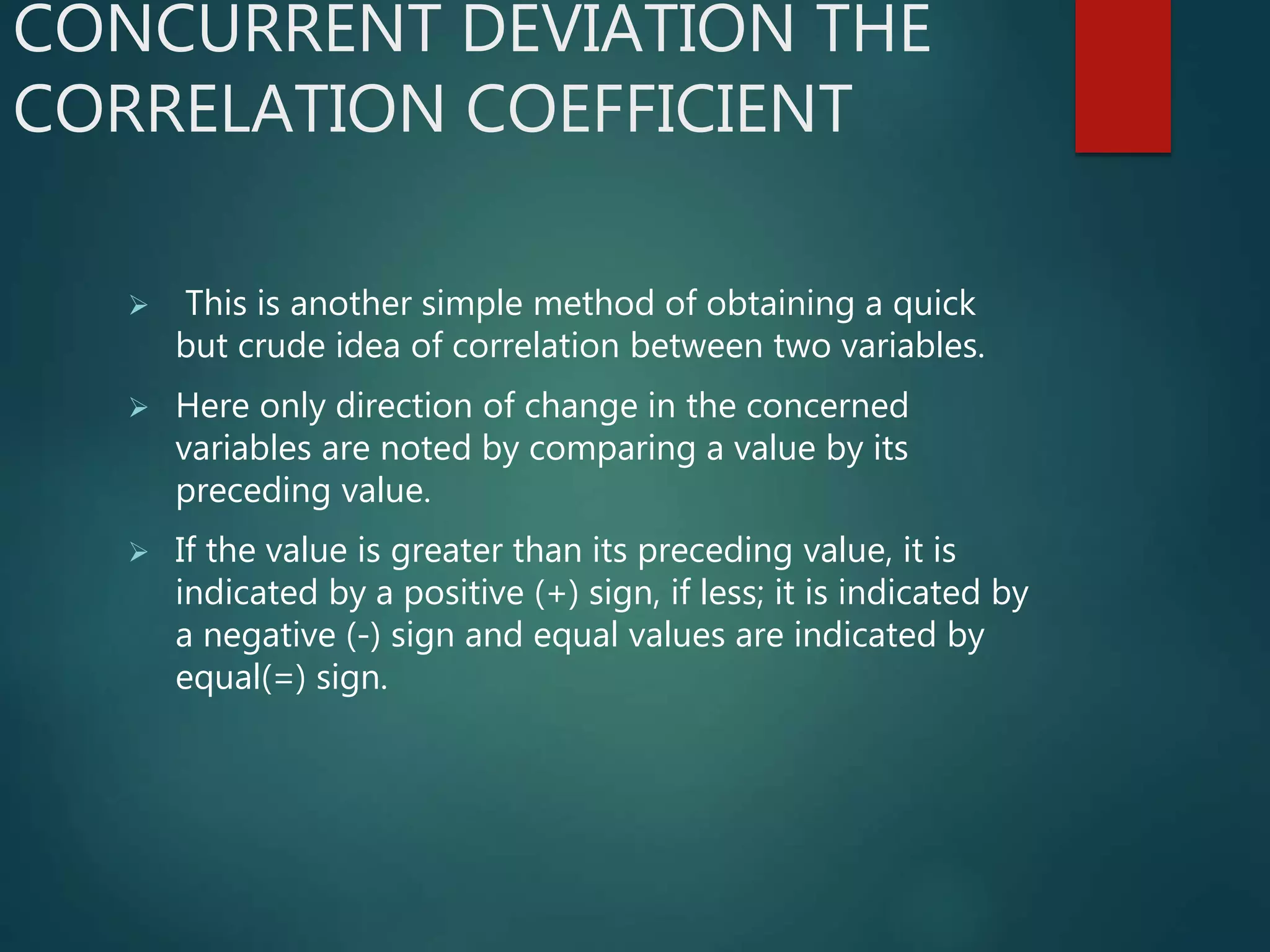 CONCURRENT DEVIATION THE
CORRELATION COEFFICIENT
 This is another simple method of obtaining a quick
but crude idea of correlation between two variables.
 Here only direction of change in the concerned
variables are noted by comparing a value by its
preceding value.
 If the value is greater than its preceding value, it is
indicated by a positive (+) sign, if less; it is indicated by
a negative (-) sign and equal values are indicated by
equal(=) sign.
 