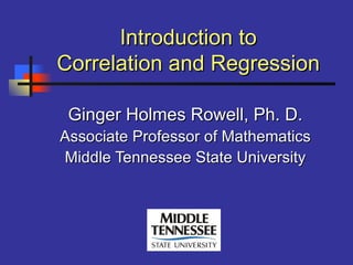 Introduction toIntroduction to
Correlation and RegressionCorrelation and Regression
Ginger Holmes Rowell, Ph. D.Ginger Holmes Rowell, Ph. D.
Associate Professor of MathematicsAssociate Professor of Mathematics
Middle Tennessee State UniversityMiddle Tennessee State University
 
