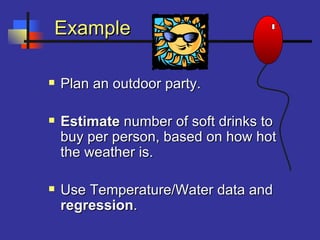 ExampleExample
 Plan an outdoor party.Plan an outdoor party.
 EstimateEstimate number of soft drinks tonumber of soft drinks to
buy per person, based on how hotbuy per person, based on how hot
the weather is.the weather is.
 Use Temperature/Water data andUse Temperature/Water data and
regressionregression..
 
