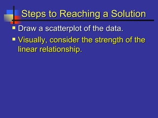 Steps to Reaching a SolutionSteps to Reaching a Solution
 Draw a scatterplot of the data.Draw a scatterplot of the data.
 Visually, consider the strength of theVisually, consider the strength of the
linear relationship.linear relationship.
 