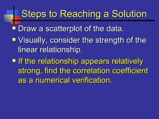 Steps to Reaching a SolutionSteps to Reaching a Solution
 Draw a scatterplot of the data.Draw a scatterplot of the data.
 Visually, consider the strength of theVisually, consider the strength of the
linear relationship.linear relationship.
 If the relationship appears relativelyIf the relationship appears relatively
strong, find the correlation coefficientstrong, find the correlation coefficient
as a numerical verification.as a numerical verification.
 