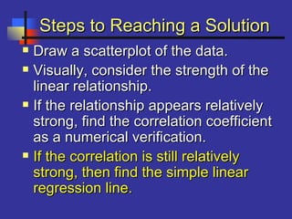Steps to Reaching a SolutionSteps to Reaching a Solution
 Draw a scatterplot of the data.Draw a scatterplot of the data.
 Visually, consider the strength of theVisually, consider the strength of the
linear relationship.linear relationship.
 If the relationship appears relativelyIf the relationship appears relatively
strong, find the correlation coefficientstrong, find the correlation coefficient
as a numerical verification.as a numerical verification.
 If the correlation is still relativelyIf the correlation is still relatively
strong, then find the simple linearstrong, then find the simple linear
regression line.regression line.
 