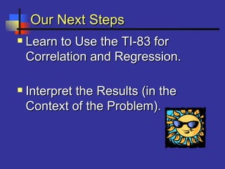 Our Next StepsOur Next Steps
 Learn to Use the TI-83 forLearn to Use the TI-83 for
Correlation and Regression.Correlation and Regression.
 Interpret the Results (in theInterpret the Results (in the
Context of the Problem).Context of the Problem).
 