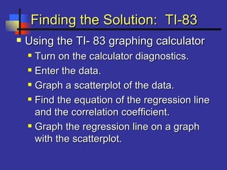 Finding the Solution: TI-83Finding the Solution: TI-83
 Using the TI- 83 graphing calculatorUsing the TI- 83 graphing calculator
 Turn on the calculator diagnostics.Turn on the calculator diagnostics.
 Enter the data.Enter the data.
 Graph a scatterplot of the data.Graph a scatterplot of the data.
 Find the equation of the regression lineFind the equation of the regression line
and the correlation coefficient.and the correlation coefficient.
 Graph the regression line on a graphGraph the regression line on a graph
with the scatterplot.with the scatterplot.
 