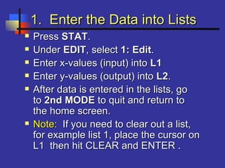 1. Enter the Data into Lists1. Enter the Data into Lists
 PressPress STATSTAT..
 UnderUnder EDITEDIT, select, select 1: Edit1: Edit..
 Enter x-values (input) intoEnter x-values (input) into L1L1
 Enter y-values (output) intoEnter y-values (output) into L2L2..
 After data is entered in the lists, goAfter data is entered in the lists, go
toto 2nd MODE2nd MODE to quit and return toto quit and return to
the home screen.the home screen.
 Note:Note: If you need to clear out a list,If you need to clear out a list,
for example list 1, place the cursor onfor example list 1, place the cursor on
L1 then hit CLEAR and ENTER .L1 then hit CLEAR and ENTER .
 
