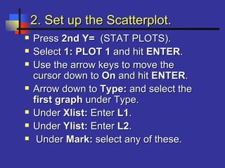 2. Set up the Scatterplot.2. Set up the Scatterplot.
 PressPress 2nd Y=2nd Y= (STAT PLOTS).(STAT PLOTS).
 SelectSelect 1: PLOT 11: PLOT 1 and hitand hit ENTERENTER..
 Use the arrow keys to move theUse the arrow keys to move the
cursor down tocursor down to OnOn and hitand hit ENTERENTER..
 Arrow down toArrow down to Type:Type: and select theand select the
first graphfirst graph under Type.under Type.
 UnderUnder Xlist:Xlist: EnterEnter L1L1..
 UnderUnder Ylist:Ylist: EnterEnter L2L2..
 UnderUnder Mark:Mark: select any of these.select any of these.
 