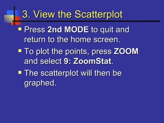 3. View the Scatterplot3. View the Scatterplot
 PressPress 2nd MODE2nd MODE to quit andto quit and
return to the home screen.return to the home screen.
 To plot the points, pressTo plot the points, press ZOOMZOOM
and selectand select 9: ZoomStat9: ZoomStat..
 The scatterplot will then beThe scatterplot will then be
graphed.graphed.
 