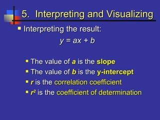 5. Interpreting and Visualizing5. Interpreting and Visualizing
 Interpreting the result:Interpreting the result:
y = ax + by = ax + b
 The valueThe value ofof aa is theis the slopeslope
 The value ofThe value of bb is theis the y-intercepty-intercept
 rr is theis the correlation coefficientcorrelation coefficient
 rr22
is theis the coefficient of determinationcoefficient of determination
 