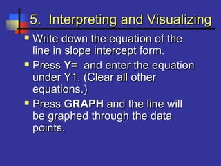 5. Interpreting and Visualizing5. Interpreting and Visualizing
 Write down the equation of theWrite down the equation of the
line in slope intercept form.line in slope intercept form.
 PressPress Y=Y= and enter the equationand enter the equation
under Y1. (Clear all otherunder Y1. (Clear all other
equations.)equations.)
 PressPress GRAPHGRAPH and the line willand the line will
be graphed through the databe graphed through the data
points.points.
 