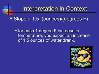 Interpretation in ContextInterpretation in Context
 Slope = 1.5 (ounces)/(degrees F)Slope = 1.5 (ounces)/(degrees F)
 for each 1 degree F increase infor each 1 degree F increase in
temperature, you expect an increasetemperature, you expect an increase
of 1.5 ounces of water drank.of 1.5 ounces of water drank.
 