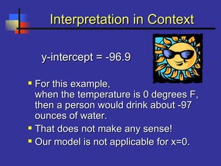 Interpretation in ContextInterpretation in Context
y-intercept = -96.9y-intercept = -96.9
 For this example,For this example,
when the temperature is 0 degrees F,when the temperature is 0 degrees F,
then a person would drink about -97then a person would drink about -97
ounces of water.ounces of water.
 That does not make any sense!That does not make any sense!
 Our model is not applicable for x=0.Our model is not applicable for x=0.
 