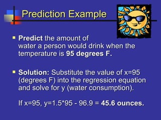Prediction ExamplePrediction Example
 PredictPredict the amount ofthe amount of
water a person would drink when thewater a person would drink when the
temperature istemperature is 95 degrees F.95 degrees F.
 Solution:Solution: Substitute the value of x=95Substitute the value of x=95
(degrees F) into the regression equation(degrees F) into the regression equation
and solve for y (water consumption).and solve for y (water consumption).
If x=95, y=1.5*95 - 96.9 =If x=95, y=1.5*95 - 96.9 = 45.6 ounces.45.6 ounces.
 