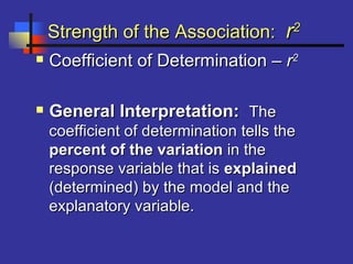 Strength of the Association:Strength of the Association: rr22
 Coefficient of Determination –Coefficient of Determination – rr22
 General Interpretation:General Interpretation: TheThe
coefficient of determination tells thecoefficient of determination tells the
percent of the variationpercent of the variation in thein the
response variable that isresponse variable that is explainedexplained
(determined) by the model and the(determined) by the model and the
explanatory variable.explanatory variable.
 