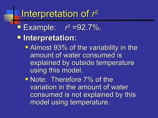 Interpretation ofInterpretation of rr22
 Example:Example: rr22
=92.7%.=92.7%.
 Interpretation:Interpretation:
 Almost 93% of the variability in theAlmost 93% of the variability in the
amount of water consumed isamount of water consumed is
explained by outside temperatureexplained by outside temperature
using this model.using this model.
 Note: Therefore 7% of theNote: Therefore 7% of the
variation in the amount of watervariation in the amount of water
consumed is not explained by thisconsumed is not explained by this
model using temperature.model using temperature.
 
