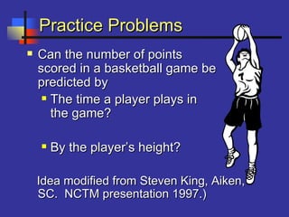 Practice ProblemsPractice Problems
 Can the number of pointsCan the number of points
scored in a basketball game bescored in a basketball game be
predicted bypredicted by
 The time a player plays inThe time a player plays in
the game?the game?
 By the player’s height?By the player’s height?
Idea modified from Steven King, Aiken,Idea modified from Steven King, Aiken,
SC. NCTM presentation 1997.)SC. NCTM presentation 1997.)
 