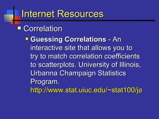 Internet ResourcesInternet Resources
 CorrelationCorrelation
 Guessing CorrelationsGuessing Correlations - An- An
interactive site that allows you tointeractive site that allows you to
try to match correlation coefficientstry to match correlation coefficients
to scatterplots. University of Illinois,to scatterplots. University of Illinois,
Urbanna Champaign StatisticsUrbanna Champaign Statistics
Program.Program.
http://www.stat.uiuc.edu/~stat100/java/guhttp://www.stat.uiuc.edu/~stat100/java/gu
 