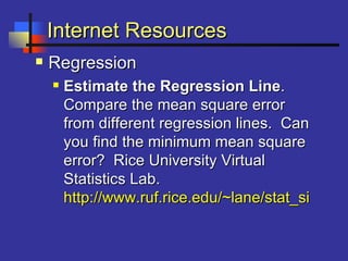 Internet ResourcesInternet Resources
 RegressionRegression
 Estimate the Regression LineEstimate the Regression Line..
Compare the mean square errorCompare the mean square error
from different regression lines. Canfrom different regression lines. Can
you find the minimum mean squareyou find the minimum mean square
error? Rice University Virtualerror? Rice University Virtual
Statistics Lab.Statistics Lab.
http://www.ruf.rice.edu/~lane/stat_sim/reghttp://www.ruf.rice.edu/~lane/stat_sim/reg
 