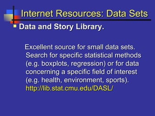 Internet Resources: Data SetsInternet Resources: Data Sets
 Data and Story Library.Data and Story Library.
Excellent source for small data sets.Excellent source for small data sets.
Search for specific statistical methodsSearch for specific statistical methods
(e.g. boxplots, regression) or for data(e.g. boxplots, regression) or for data
concerning a specific field of interestconcerning a specific field of interest
(e.g. health, environment, sports).(e.g. health, environment, sports).
http://lib.stat.cmu.edu/DASL/http://lib.stat.cmu.edu/DASL/
 